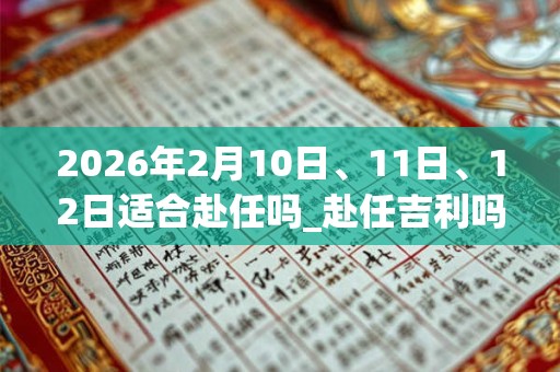 2026年2月10日、11日、12日适合赴任吗_赴任吉利吗