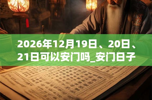 2026年12月19日、20日、21日可以安门吗_安门日子好吗