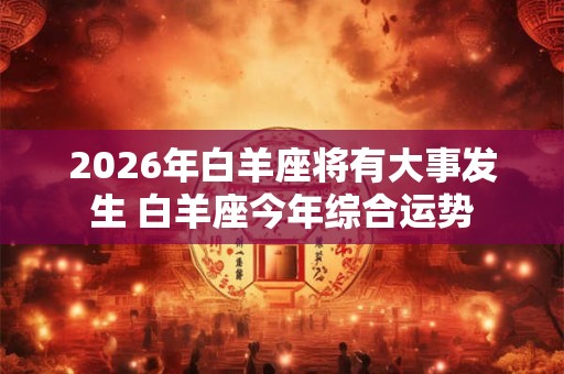 2026年白羊座将有大事发生 白羊座今年综合运势 2026年白羊座将有大事发生 白羊座今年综合运势