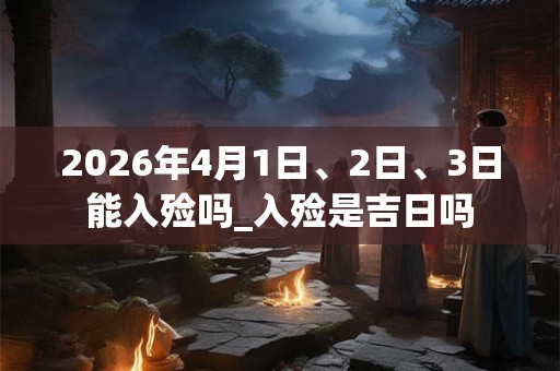 2026年4月1日、2日、3日能入殓吗_入殓是吉日吗