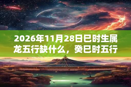 2026年11月28日巳时生属龙五行缺什么,癸巳时五行缺什么 2026年11月28日巳时生属龙五行缺什么,癸巳时五行缺什么
