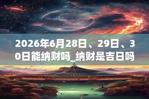 2026年6月28日、29日、30日能纳财吗_纳财是吉日吗