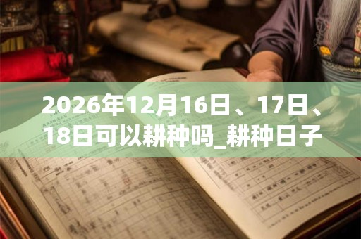 2026年12月16日、17日、18日可以耕种吗_耕种日子好吗
