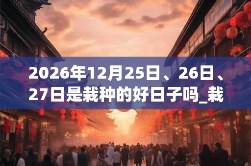 2026年12月25日、26日、27日是栽种的好日子吗_栽种可以吗