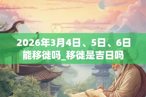 2026年3月4日、5日、6日能移徙吗_移徙是吉日吗