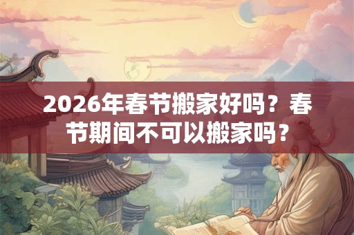 2026年春节搬家好吗？春节期间不可以搬家吗？