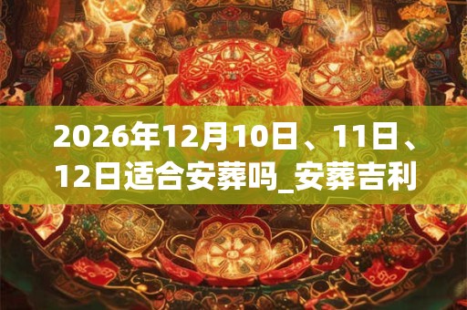 2026年12月10日、11日、12日适合安葬吗_安葬吉利吗