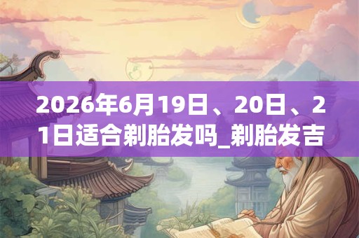 2026年6月19日、20日、21日适合剃胎发吗_剃胎发吉利吗 2026年6月19日、20日、21日适合剃胎发吗_剃胎发吉利吗