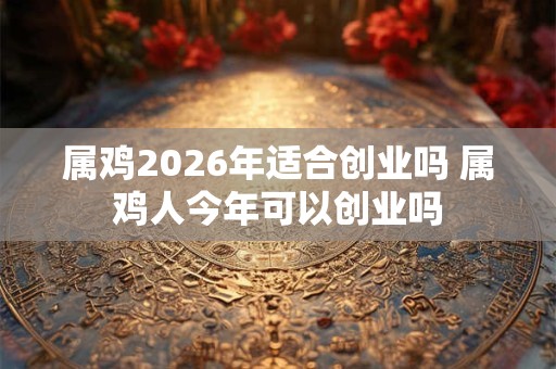 属鸡2026年适合创业吗 属鸡人今年可以创业吗