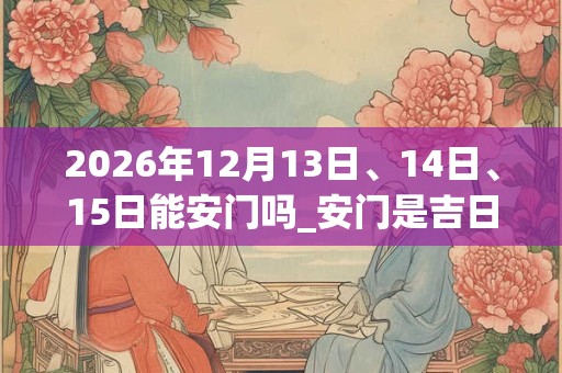 2026年12月13日、14日、15日能安门吗_安门是吉日吗