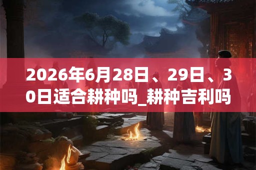 2026年6月28日、29日、30日适合耕种吗_耕种吉利吗 2026年6月28日、29日、30日适合耕种吗_耕种吉利吗