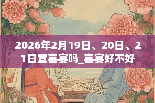 2026年2月19日、20日、21日宜喜宴吗_喜宴好不好 2026年2月19日、20日、21日宜喜宴吗_喜宴好不好