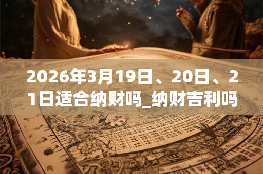2026年3月19日、20日、21日适合纳财吗_纳财吉利吗