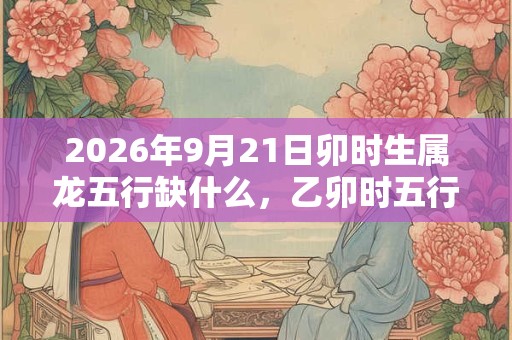 2026年9月21日卯时生属龙五行缺什么,乙卯时五行缺什么 2026年9月21日卯时生属龙五行缺什么,乙卯时五行缺什么