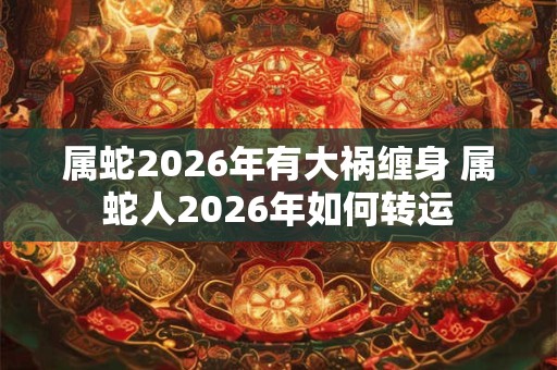 属蛇2026年有大祸缠身 属蛇人2026年如何转运