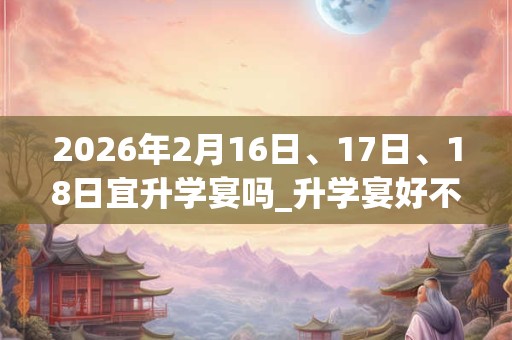 2026年2月16日、17日、18日宜升学宴吗_升学宴好不好 2026年2月16日、17日、18日宜升学宴吗_升学宴好不好
