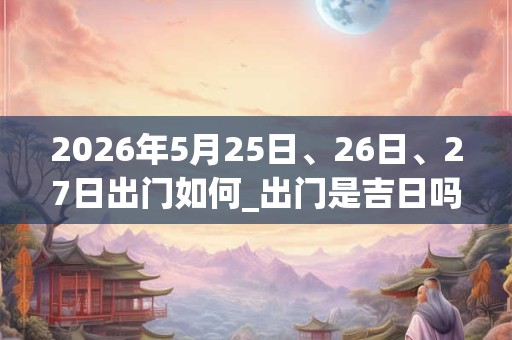2026年5月25日、26日、27日出门如何_出门是吉日吗 2026年5月25日、26日、27日出门如何_出门是吉日吗