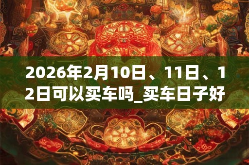 2026年2月10日、11日、12日可以买车吗_买车日子好吗