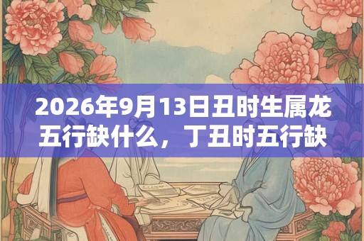 2026年9月13日丑时生属龙五行缺什么，丁丑时五行缺什么