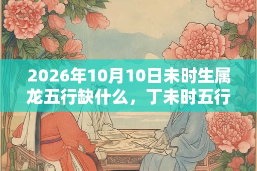 2026年10月10日未时生属龙五行缺什么，丁未时五行缺什么