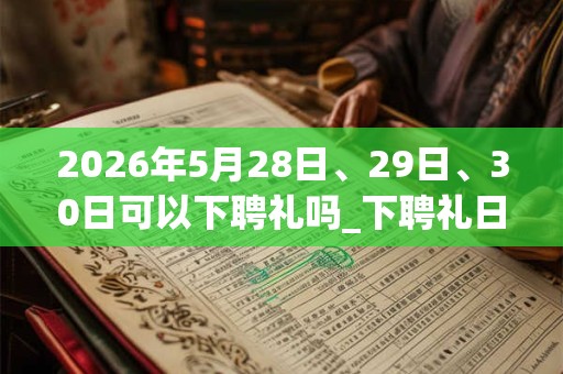 2026年5月28日、29日、30日可以下聘礼吗_下聘礼日子好吗 2026年5月28日、29日、30日可以下聘礼吗_下聘礼日子好吗