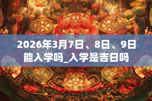 2026年3月7日、8日、9日能入学吗_入学是吉日吗