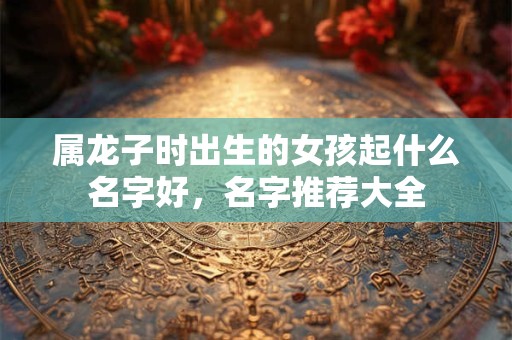 属龙子时出生的女孩起什么名字好,名字推荐大全 属龙子时出生的女孩起什么名字好,名字推荐大全