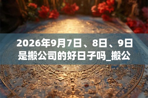 2026年9月7日、8日、9日是搬公司的好日子吗_搬公司可以吗