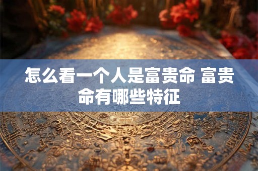 怎么看一个人是富贵命 富贵命有哪些特征 怎么看一个人是富贵命 富贵命有哪些特征