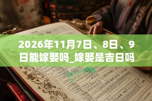 2026年11月7日、8日、9日能嫁娶吗_嫁娶是吉日吗 2026年11月7日、8日、9日能嫁娶吗_嫁娶是吉日吗