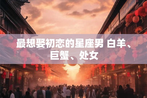 最想娶初恋的星座男 白羊、巨蟹、处女