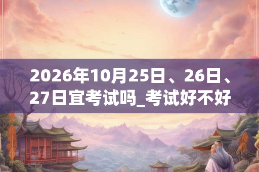 2026年10月25日、26日、27日宜考试吗_考试好不好 2026年10月25日、26日、27日宜考试吗_考试好不好