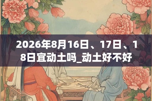 2026年8月16日、17日、18日宜动土吗_动土好不好 2026年8月16日、17日、18日宜动土吗_动土好不好