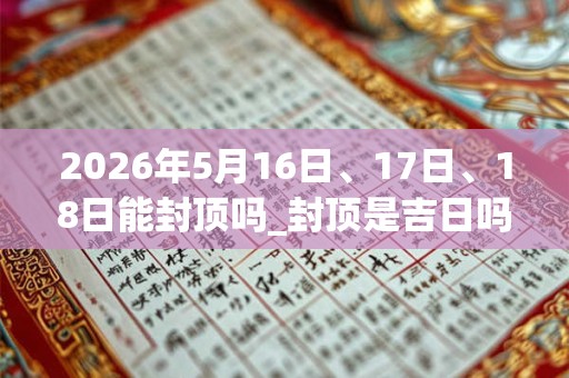 2026年5月16日、17日、18日能封顶吗_封顶是吉日吗