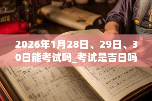2026年1月28日、29日、30日能考试吗_考试是吉日吗 2026年1月28日、29日、30日能考试吗_考试是吉日吗
