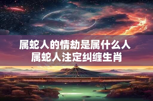 属蛇人的情劫是属什么人 属蛇人注定纠缠生肖 属蛇人的情劫是属什么人 属蛇人注定纠缠生肖