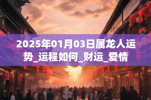 2025年01月03日属龙人运势_运程如何_财运_爱情 2025年01月03日属龙人运势_运程如何_财运_爱情
