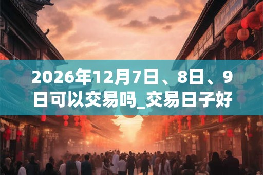 2026年12月7日、8日、9日可以交易吗_交易日子好吗