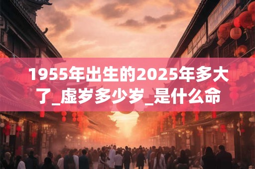 1955年出生的2025年多大了_虚岁多少岁_是什么命