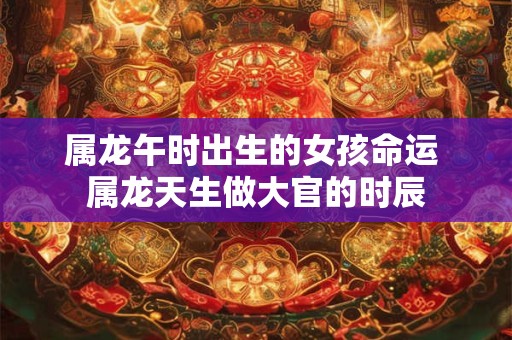 属龙午时出生的女孩命运 属龙天生做大官的时辰