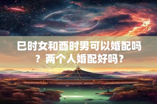 巳时女和酉时男可以婚配吗？两个人婚配好吗？