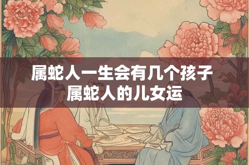 属蛇人一生会有几个孩子 属蛇人的儿女运
