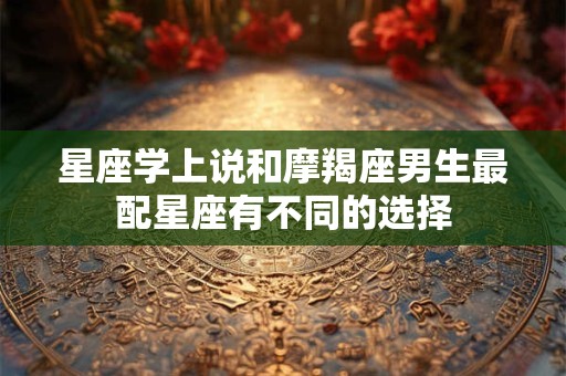 星座学上说和摩羯座男生最配星座有不同的选择 星座学上说和摩羯座男生最配星座有不同的选择