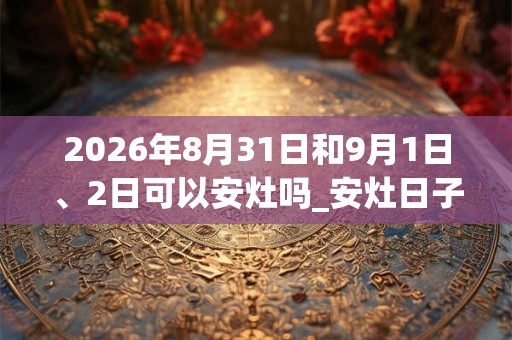 2026年8月31日和9月1日、2日可以安灶吗_安灶日子好吗