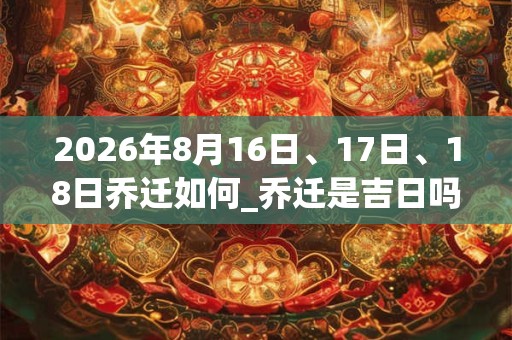 2026年8月16日、17日、18日乔迁如何_乔迁是吉日吗