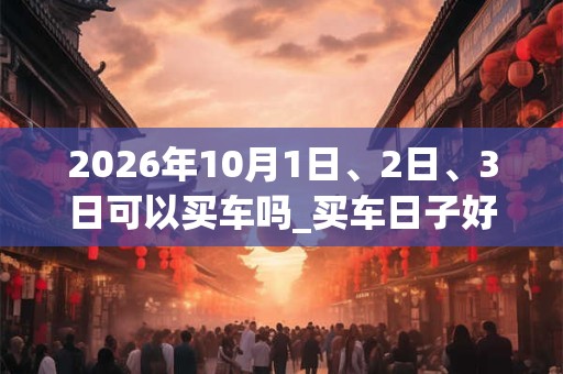 2026年10月1日、2日、3日可以买车吗_买车日子好吗
