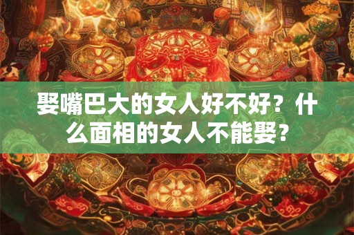 娶嘴巴大的女人好不好?什么面相的女人不能娶? 娶嘴巴大的女人好不好?什么面相的女人不能娶?