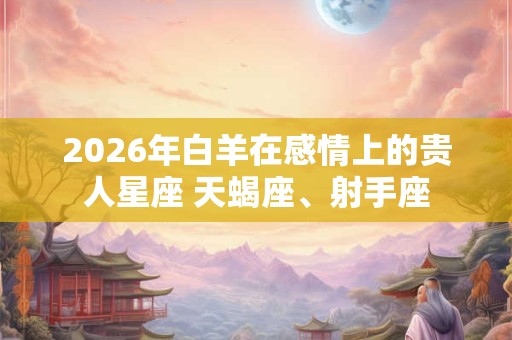 2026年白羊在感情上的贵人星座 天蝎座、射手座 2026年白羊在感情上的贵人星座 天蝎座、射手座