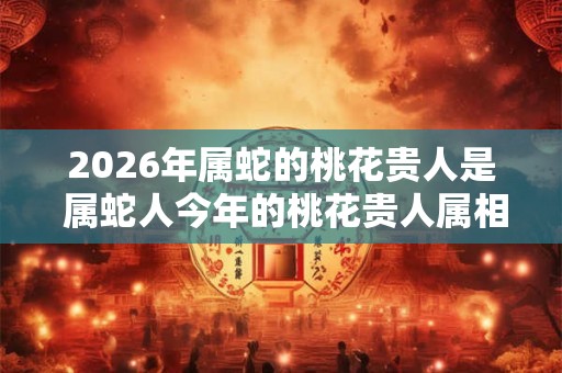 2026年属蛇的桃花贵人是 属蛇人今年的桃花贵人属相