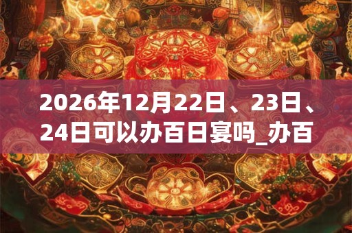 2026年12月22日、23日、24日可以办百日宴吗_办百日宴日子好吗
